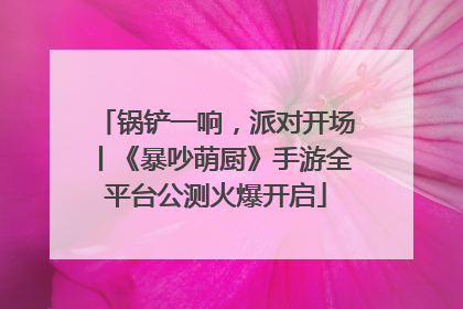 锅铲一响，派对开场丨《暴吵萌厨》手游全平台公测火爆开启