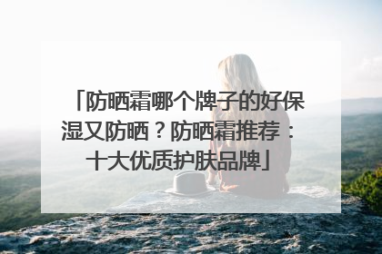 防晒霜哪个牌子的好保湿又防晒？防晒霜推荐：十大优质护肤品牌