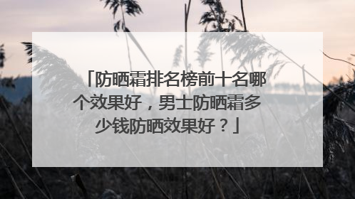 防晒霜排名榜前十名哪个效果好，男士防晒霜多少钱防晒效果好？