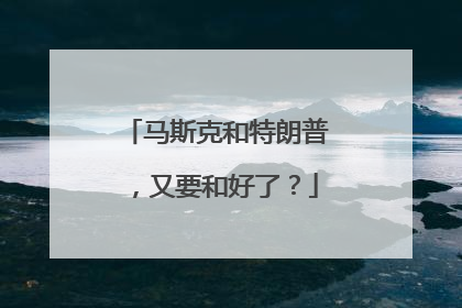 马斯克和特朗普，又要和好了？