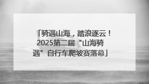 骑遇山海，踏浪逐云！2025第二届“山海骑遇”自行车爬坡赛落幕