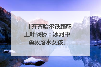 齐齐哈尔铁路职工叶战桥：冰河中勇救落水女孩