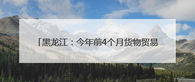 黑龙江：今年前4个月货物贸易进出口总值同比增长2.9%