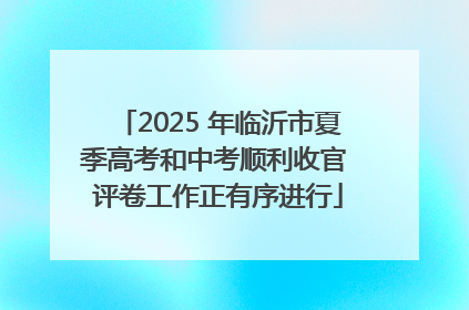 2025 年临沂市夏季高考和中考顺利收官 评卷工作正有序进行