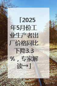 2025年5月份工业生产者出厂价格同比下降3.3%，专家解读→