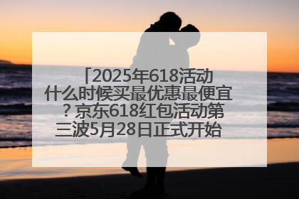2025年618活动什么时候买最优惠最便宜？京东618红包活动第三波5月28日正式开始附满减优惠攻略一览