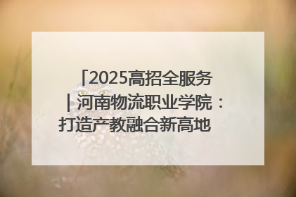 2025高招全服务｜河南物流职业学院：打造产教融合新高地 推动高质量快速发展