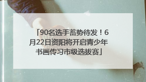 90名选手蓄势待发！6月22日资阳将开启青少年书画传习市级选拔赛