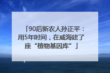 90后新农人孙正平：用5年时间，在威海建了座“植物基因库”